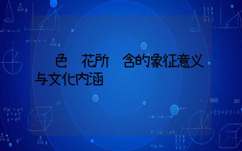 蓝色鲜花所蕴含的象征意义与文化内涵