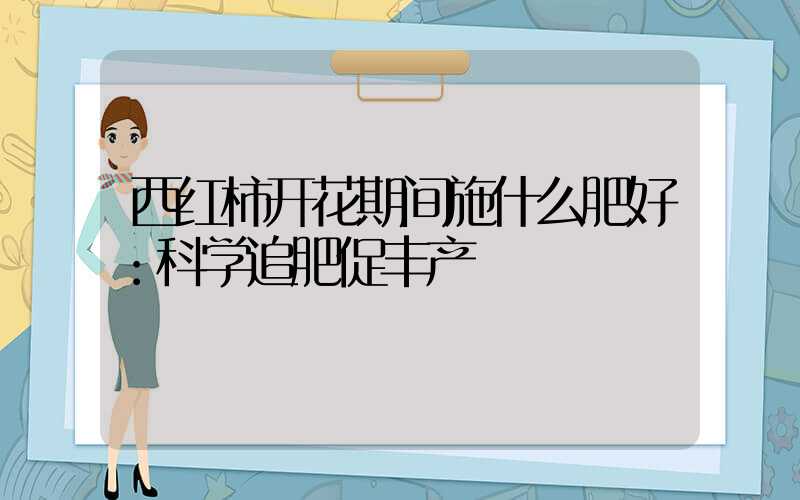 西红柿开花期间施什么肥好：科学追肥促丰产