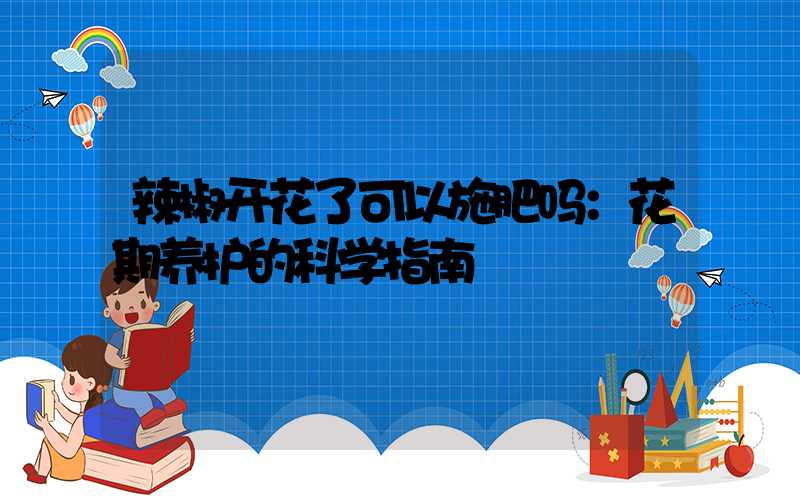 辣椒开花了可以施肥吗：花期养护的科学指南