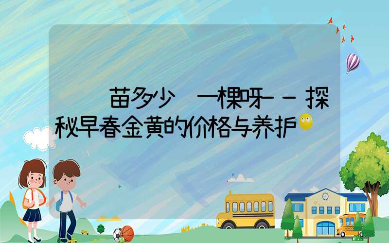 连翘苗多少钱一棵呀——探秘早春金黄的价格与养护