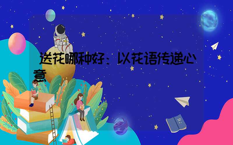 送花哪种好：以花语传递心意