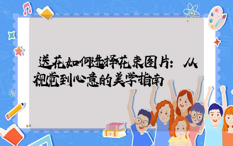 送花如何选择花束图片：从视觉到心意的美学指南