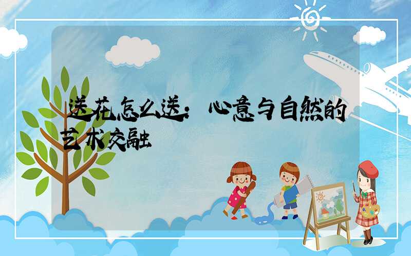 送花怎么送:心意与自然的艺术交融