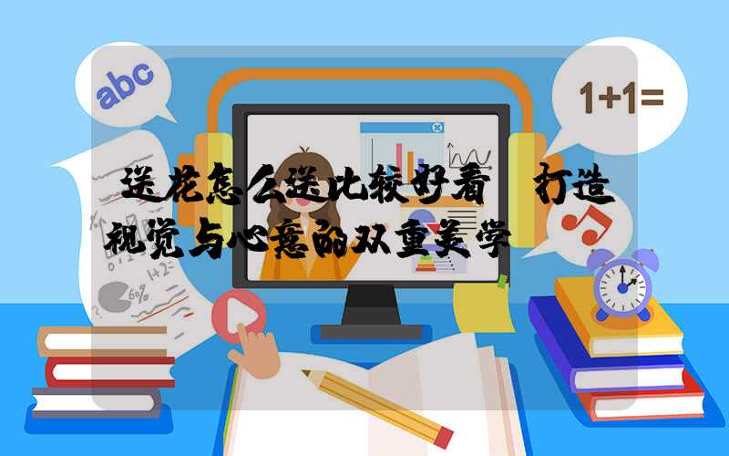 送花怎么送比较好看：打造视觉与心意的双重美学