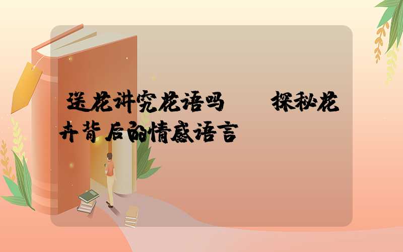 送花讲究花语吗——探秘花卉背后的情感语言