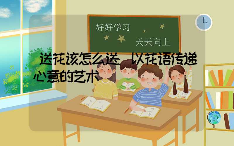 送花该怎么送:以花语传递心意的艺术