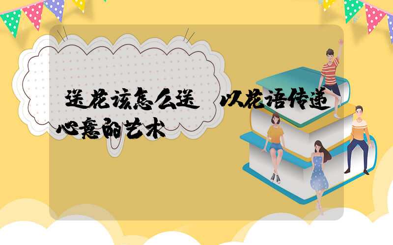 送花该怎么送：以花语传递心意的艺术