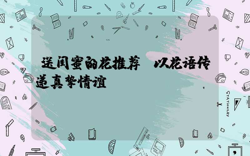 送闺蜜的花推荐：以花语传递真挚情谊