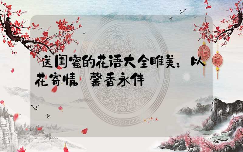 送闺蜜的花语大全唯美：以花寄情，馨香永伴