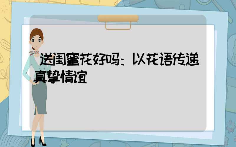 送闺蜜花好吗：以花语传递真挚情谊