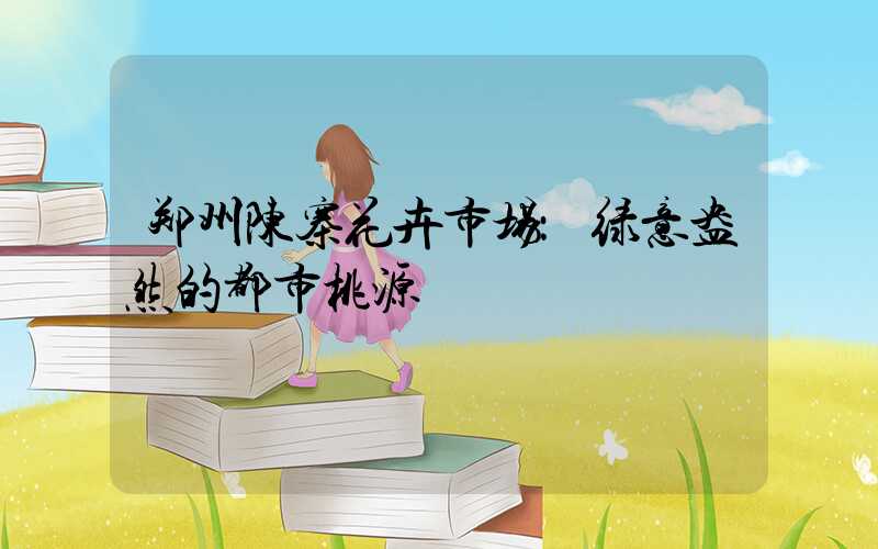 郑州陈寨花卉市场：绿意盎然的都市桃源