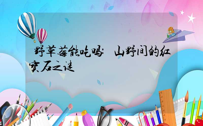 野草莓能吃吗:山野间的红宝石之谜