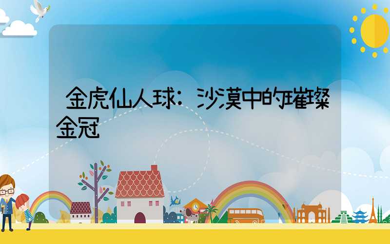 金虎仙人球:沙漠中的璀璨金冠