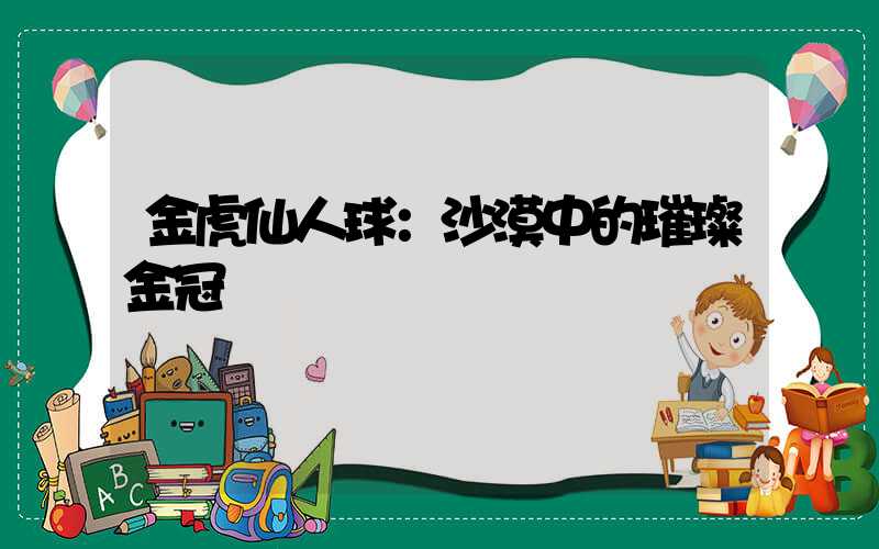金虎仙人球：沙漠中的璀璨金冠
