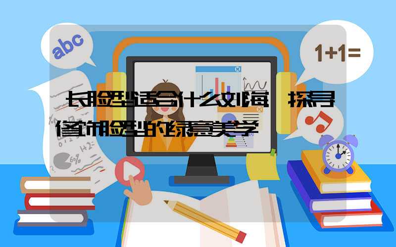 长脸型适合什么刘海:探寻修饰脸型的绿意美学