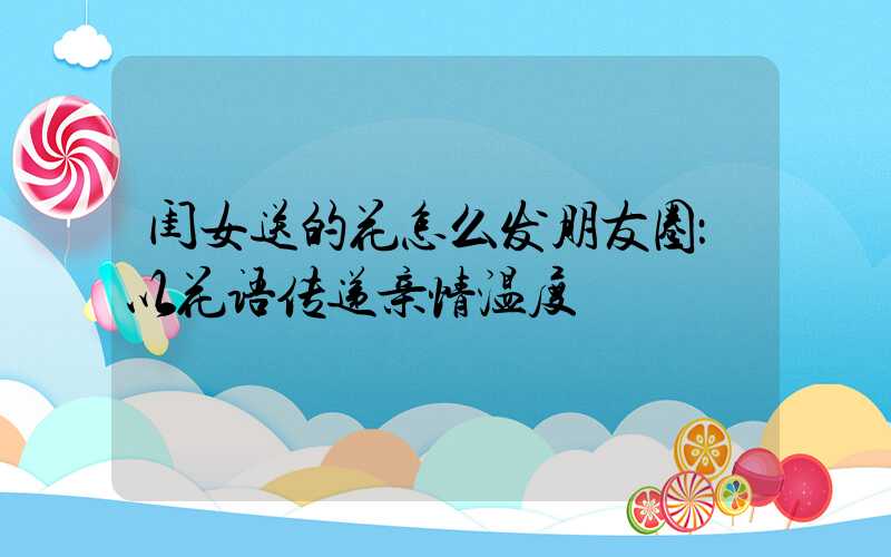 闺女送的花怎么发朋友圈：以花语传递亲情温度