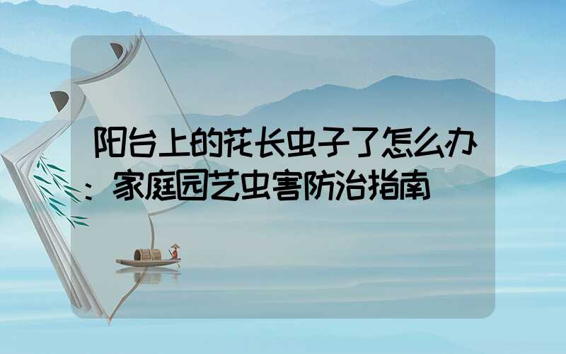 阳台上的花长虫子了怎么办：家庭园艺虫害防治指南