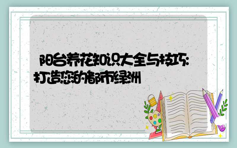 阳台养花知识大全与技巧:打造您的都市绿洲