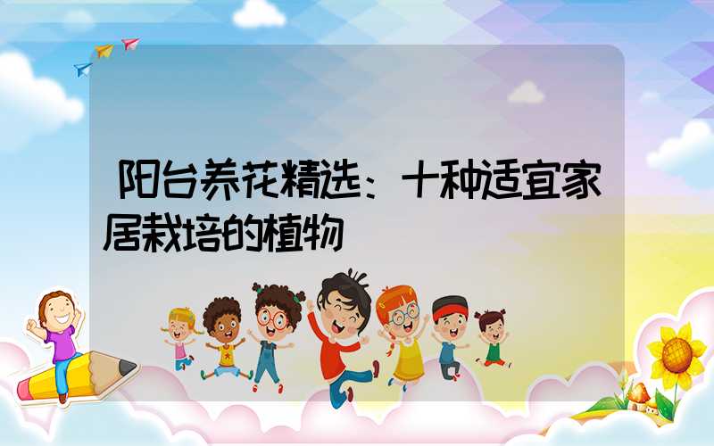 阳台养花精选：十种适宜家居栽培的植物