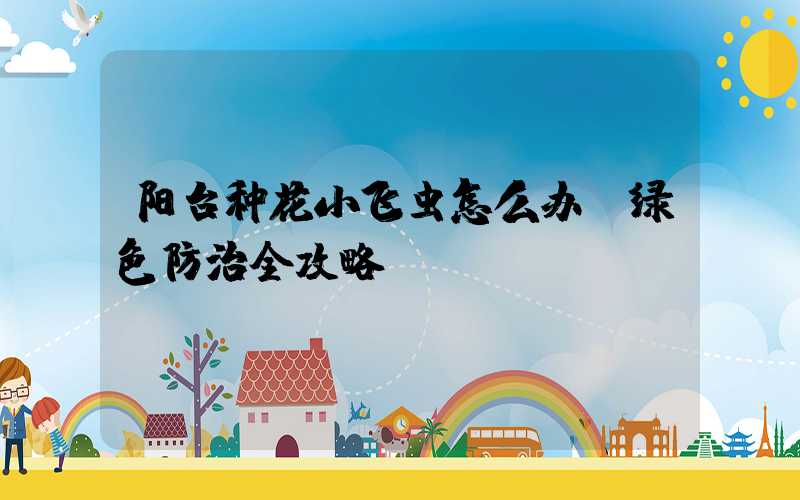阳台种花小飞虫怎么办:绿色防治全攻略
