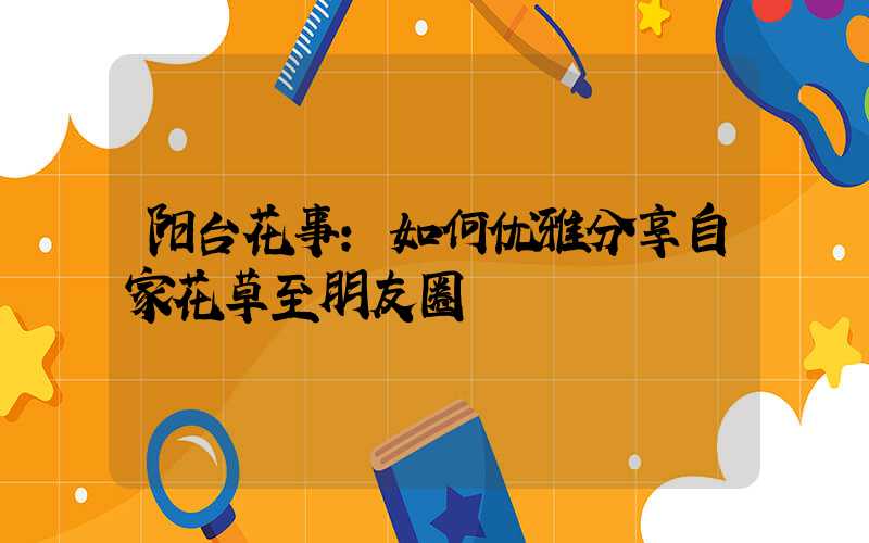 阳台花事：如何优雅分享自家花草至朋友圈