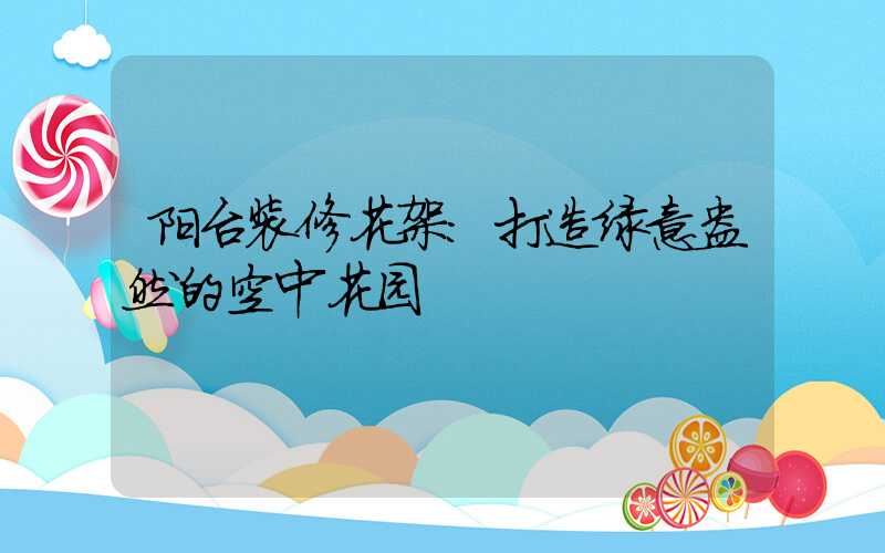 阳台装修花架：打造绿意盎然的空中花园