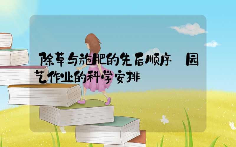 除草与施肥的先后顺序:园艺作业的科学安排