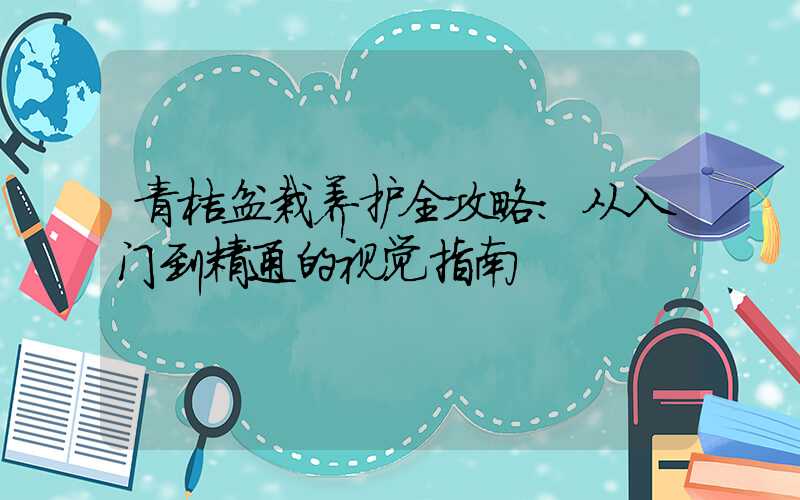 青桔盆栽养护全攻略:从入门到精通的视觉指南