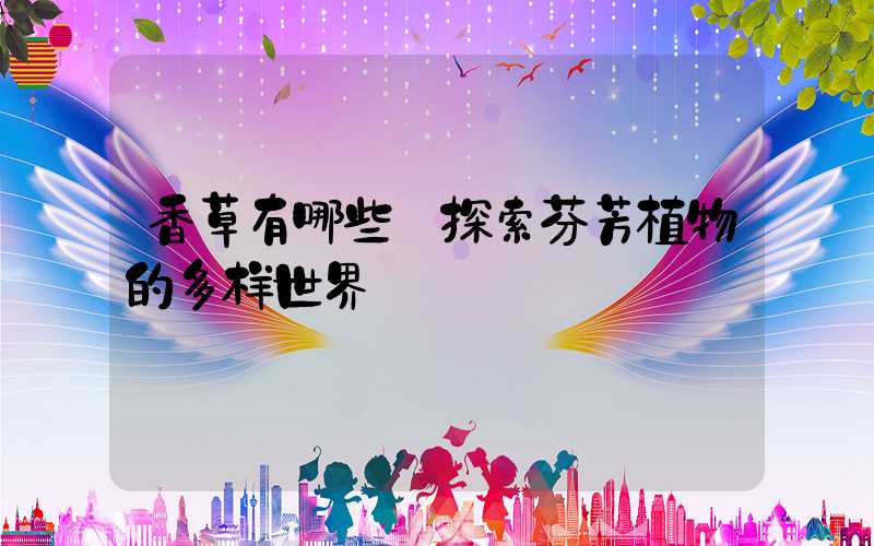 香草有哪些:探索芬芳植物的多样世界