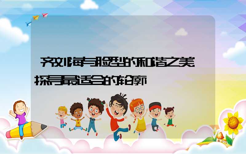 齐刘海与脸型的和谐之美:探寻最适合的轮廓