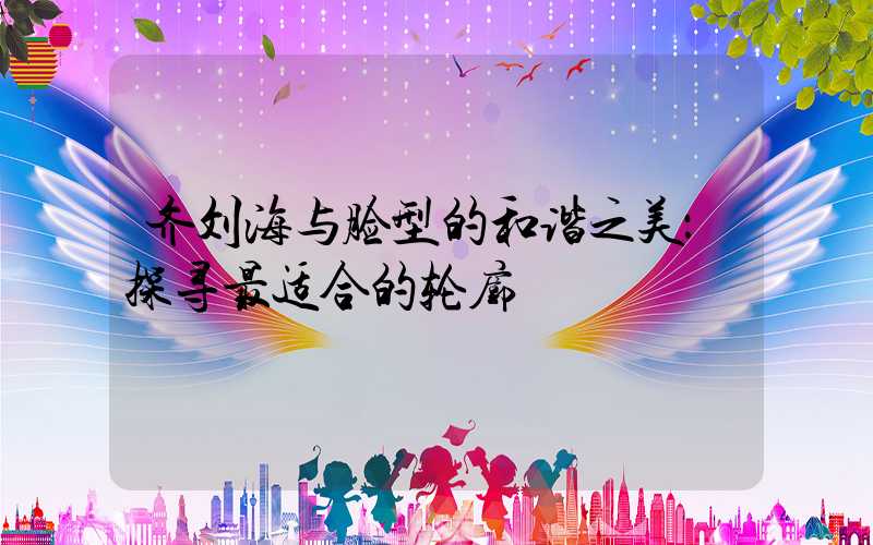 齐刘海与脸型的和谐之美：探寻最适合的轮廓